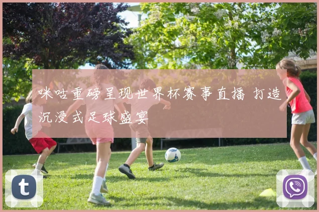 咪咕重磅呈现世界杯赛事直播 打造沉浸式足球盛宴