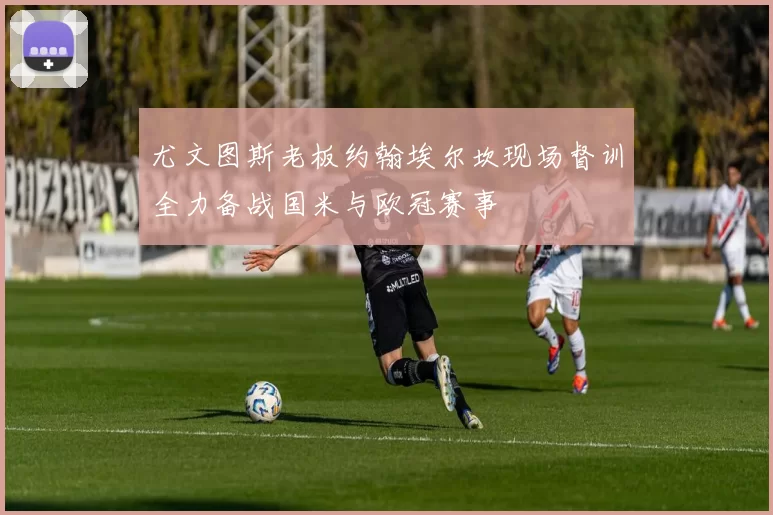 尤文图斯老板约翰埃尔坎现场督训全力备战国米与欧冠赛事