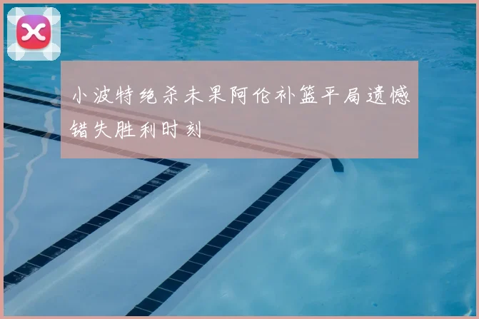 小波特绝杀未果阿伦补篮平局遗憾错失胜利时刻