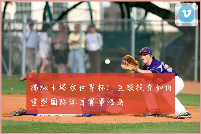 揭秘卡塔尔世界杯：巨额投资如何重塑国际体育赛事格局