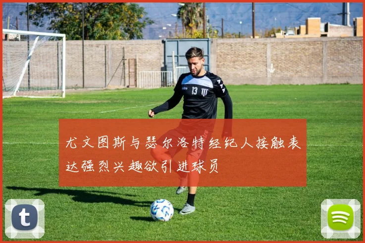 尤文图斯与瑟尔洛特经纪人接触表达强烈兴趣欲引进球员