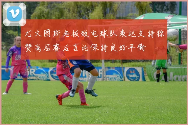 尤文图斯老板致电球队表达支持称赞高层赛后言论保持良好平衡