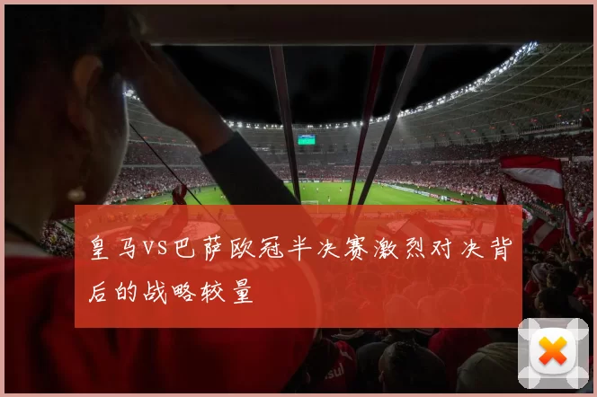 皇马vs巴萨欧冠半决赛激烈对决背后的战略较量