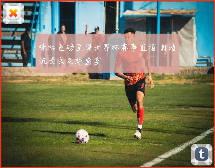咪咕重磅呈现世界杯赛事直播 打造沉浸式足球盛宴