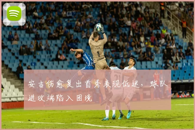 安吉伤愈复出首秀表现低迷，球队进攻端陷入困境