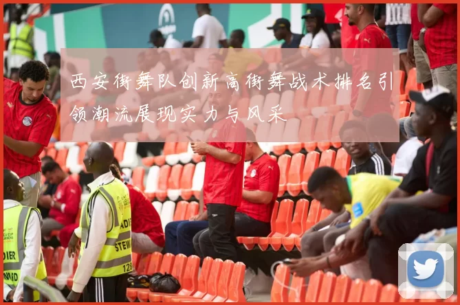 西安街舞队创新高街舞战术排名引领潮流展现实力与风采