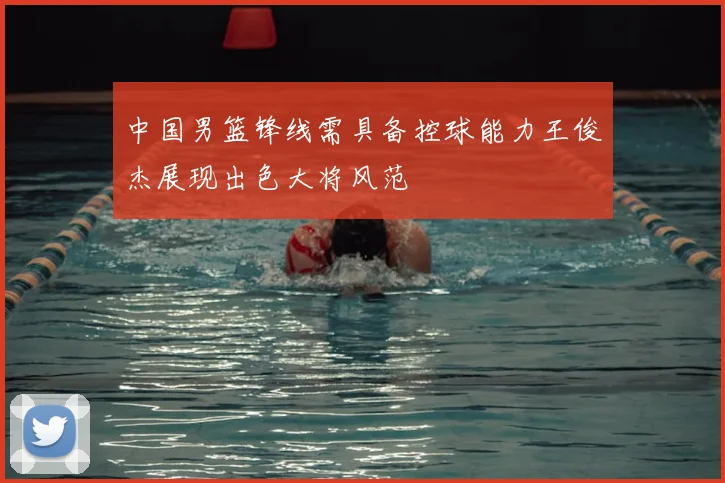 中国男篮锋线需具备控球能力王俊杰展现出色大将风范