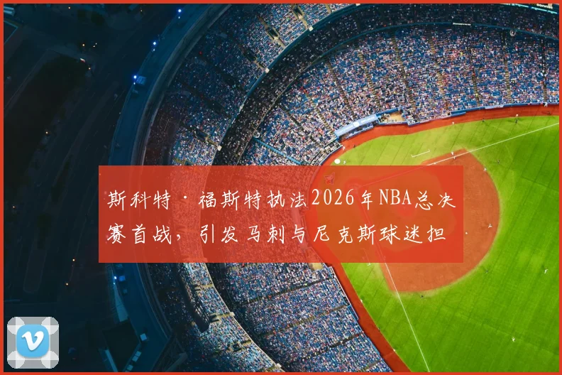 斯科特·福斯特执法2026年NBA总决赛首战,引发马刺与尼克斯球迷担忧_比赛_1_CBA