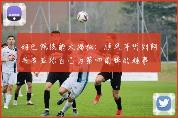 姆巴佩技能大揭秘:顺风耳听到阿韦洛亚称自己为第四前锋的趣事
