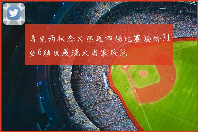 马克西状态火热近四场比赛场均31分6助攻展现大当家风范