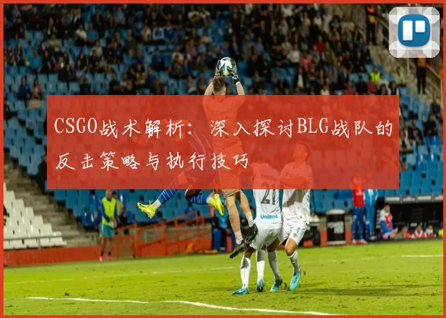 CSGO战术解析：深入探讨BLG战队的反击策略与执行技巧