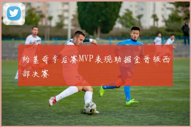 约基奇季后赛MVP表现助掘金晋级西部决赛