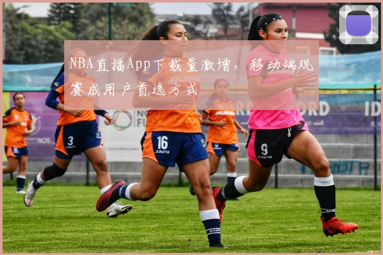 NBA直播App下载量激增,移动端观赛成用户首选方式