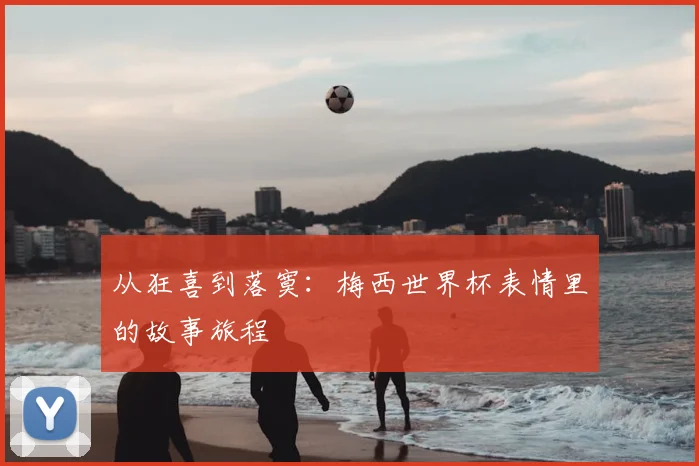 从狂喜到落寞:梅西世界杯表情里的故事旅程