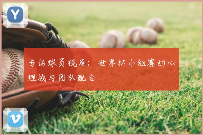 专访球员视角:世界杯小组赛的心理战与团队配合