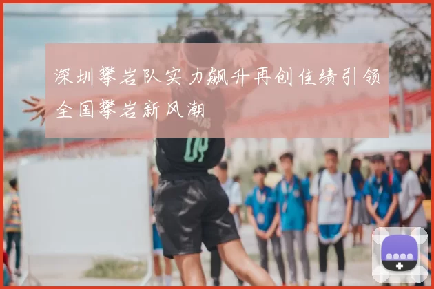 深圳攀岩队实力飙升再创佳绩引领全国攀岩新风潮