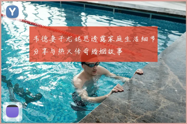 韦德妻子尤妮恩透露家庭生活细节分享与热火传奇婚姻故事