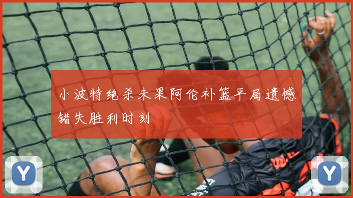 小波特绝杀未果阿伦补篮平局遗憾错失胜利时刻