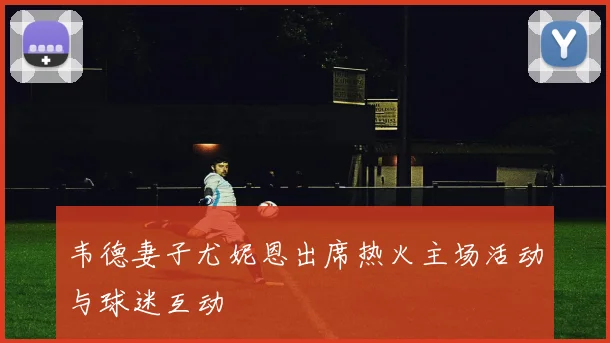 韦德妻子尤妮恩出席热火主场活动与球迷互动