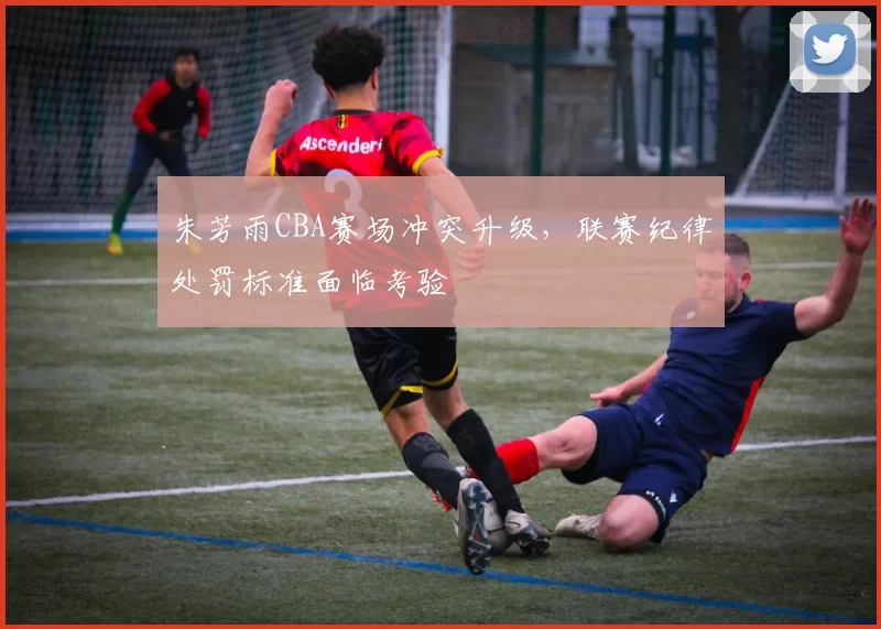 朱芳雨CBA赛场冲突升级，联赛纪律处罚标准面临考验