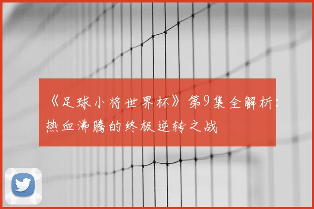 《足球小将世界杯》第9集全解析:热血沸腾的终极逆转之战