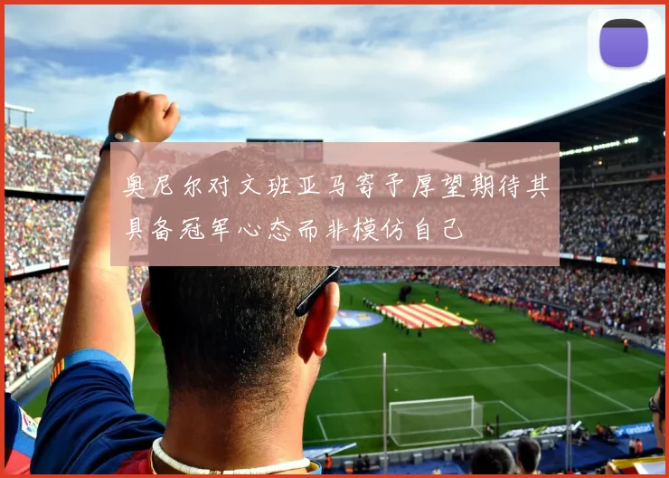 奥尼尔对文班亚马寄予厚望期待其具备冠军心态而非模仿自己