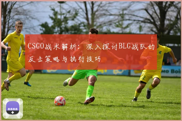 CSGO战术解析:深入探讨BLG战队的反击策略与执行技巧