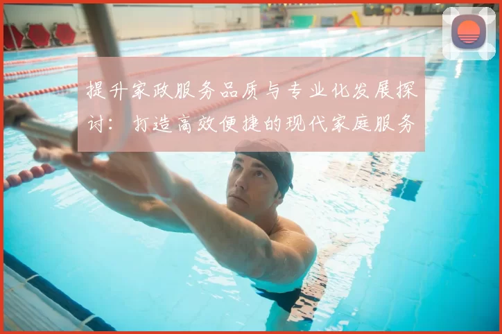 提升家政服务品质与专业化发展探讨：打造高效便捷的现代家庭服务体系