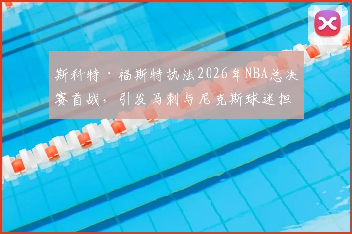 斯科特·福斯特执法2026年NBA总决赛首战,引发马刺与尼克斯球迷担忧_比赛_1_CBA