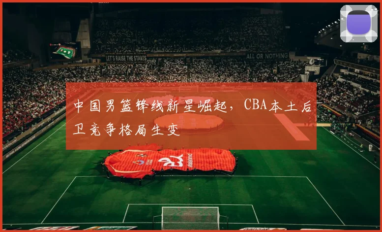 中国男篮锋线新星崛起，CBA本土后卫竞争格局生变