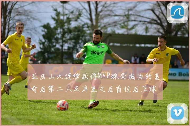 亚历山大连续获得MVP殊荣成为约基奇后第二人及库里之后首位后卫球员