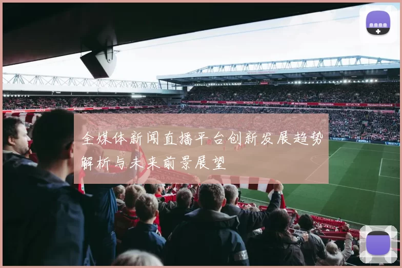 全媒体新闻直播平台创新发展趋势解析与未来前景展望