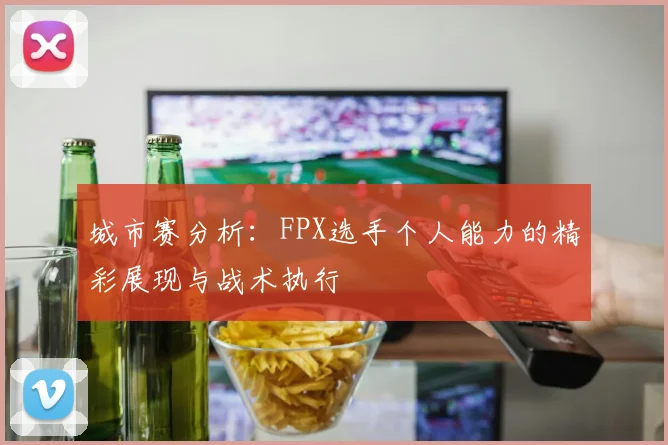 城市赛分析:FPX选手个人能力的精彩展现与战术执行