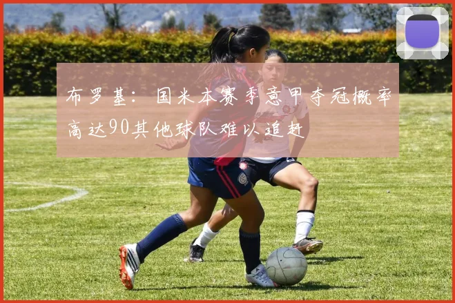布罗基:国米本赛季意甲夺冠概率高达90其他球队难以追赶