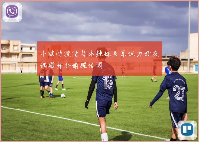 小波特澄清与冰辣妹关系仅为好友偶遇并非偷腥传闻