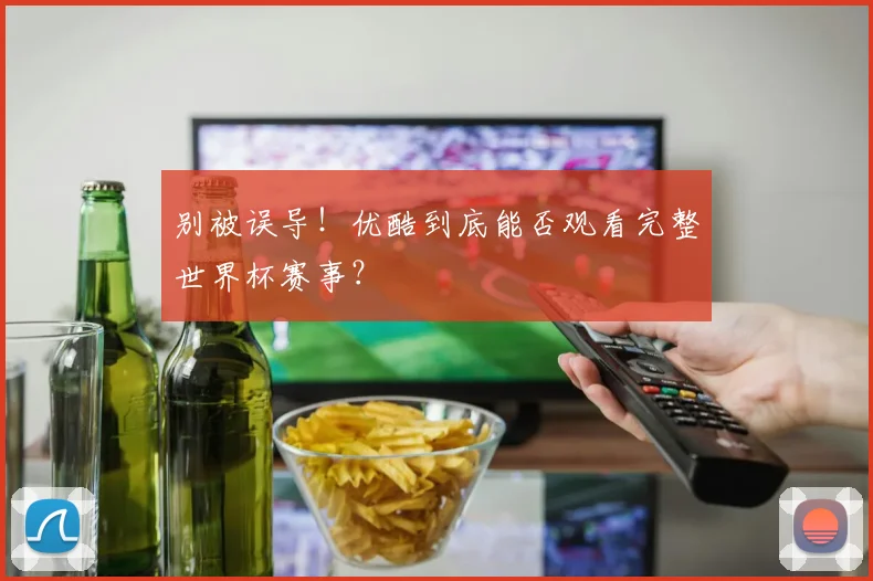 别被误导!优酷到底能否观看完整世界杯赛事?