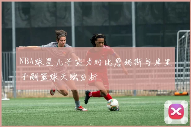 NBA球星儿子实力对比詹姆斯与库里子嗣篮球天赋分析