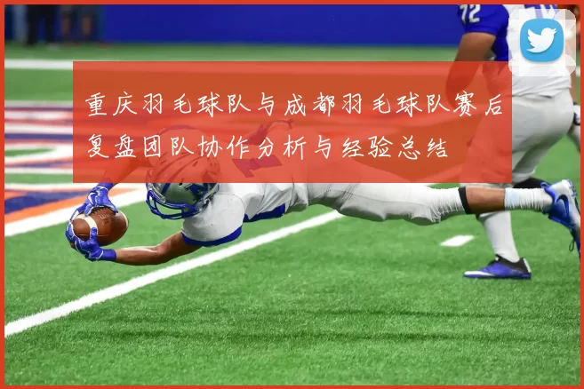 重庆羽毛球队与成都羽毛球队赛后复盘团队协作分析与经验总结