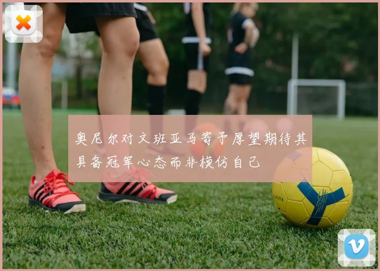 奥尼尔对文班亚马寄予厚望期待其具备冠军心态而非模仿自己