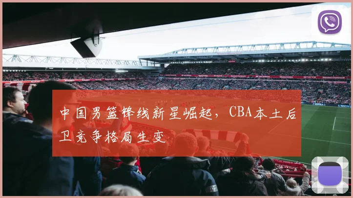 中国男篮锋线新星崛起，CBA本土后卫竞争格局生变
