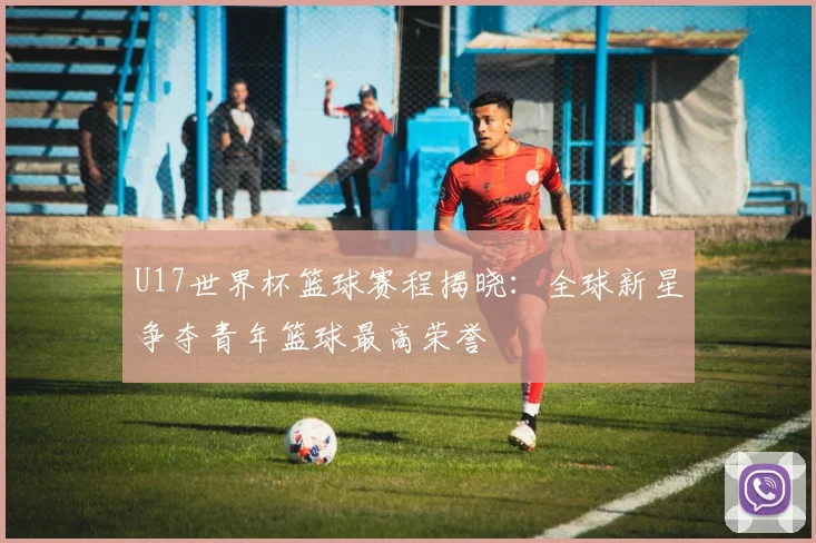 U17世界杯篮球赛程揭晓：全球新星争夺青年篮球最高荣誉