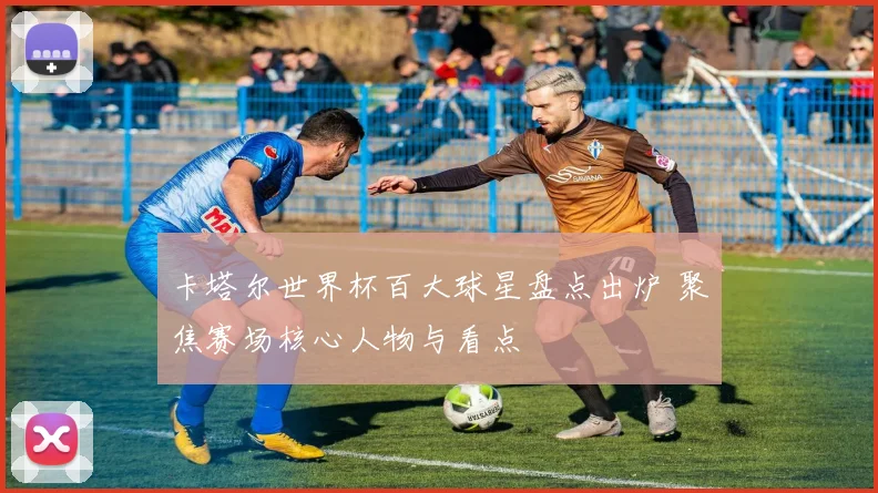 卡塔尔世界杯百大球星盘点出炉 聚焦赛场核心人物与看点