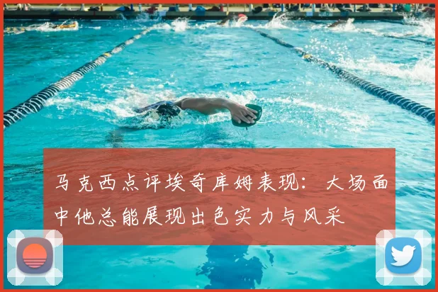马克西点评埃奇库姆表现：大场面中他总能展现出色实力与风采
