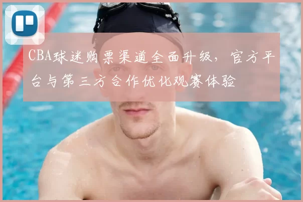 CBA球迷购票渠道全面升级，官方平台与第三方合作优化观赛体验