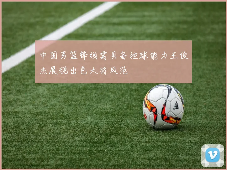 中国男篮锋线需具备控球能力王俊杰展现出色大将风范