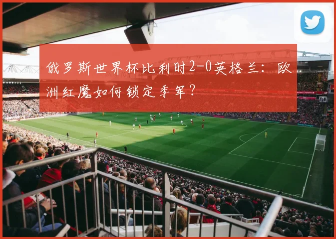 俄罗斯世界杯比利时2-0英格兰：欧洲红魔如何锁定季军？